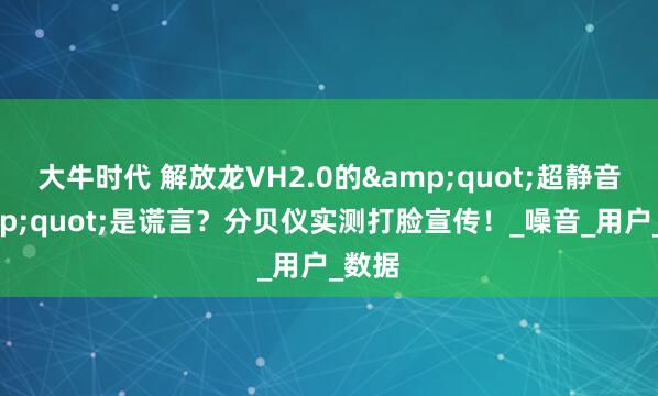 大牛时代 解放龙VH2.0的"超静音"是谎言？分贝仪实测打脸宣传！_噪音_用户_数据