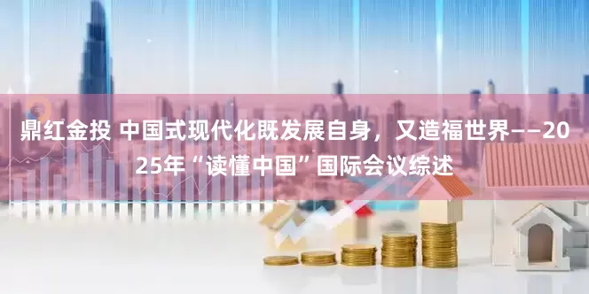 鼎红金投 中国式现代化既发展自身，又造福世界——2025年“读懂中国”国际会议综述