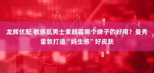 龙辉优配 敏感肌男士素颜霜哪个牌子的好用？曼秀雷敦打造“妈生感”好皮肤