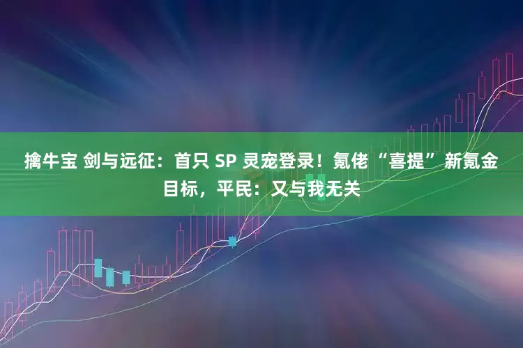 擒牛宝 剑与远征：首只 SP 灵宠登录！氪佬 “喜提” 新氪金目标，平民：又与我无关